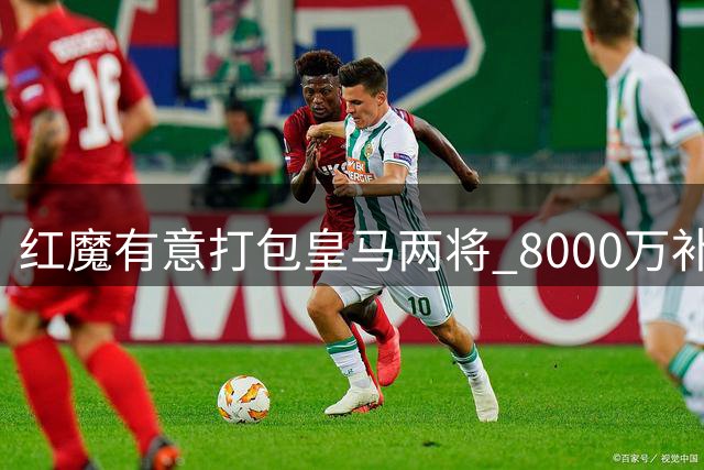 红魔有意打包皇马两将 8000万补强关键位置