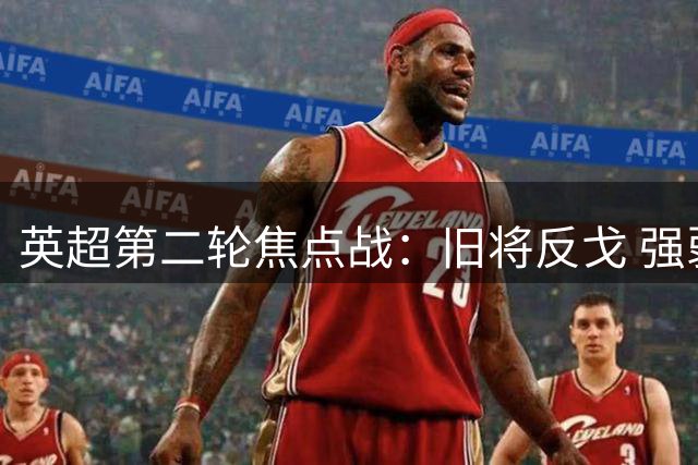 英超第二轮焦点战：旧将反戈 强弱交锋暗藏玄机